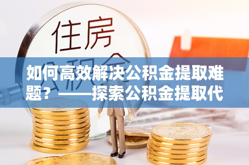 凤翔如何高效解决公积金提取难题？——探索公积金提取代办哪里有的专业服务