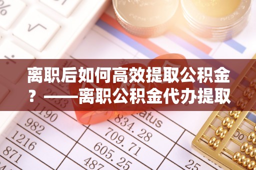凤翔离职后如何高效提取公积金？——离职公积金代办提取全流程解析