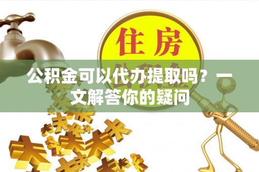 凤翔公积金可以代办提取吗？一文解答你的疑问