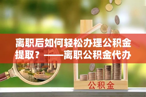 凤翔离职后如何轻松办理公积金提取？——离职公积金代办提取服务详解