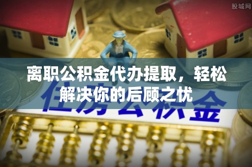 凤翔离职公积金代办提取，轻松解决你的后顾之忧