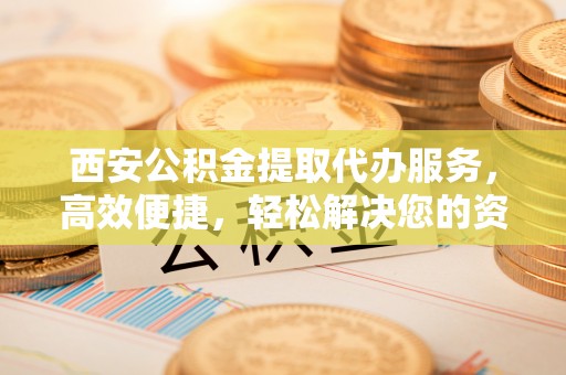 凤翔西安公积金提取代办服务，高效便捷，轻松解决您的资金需求