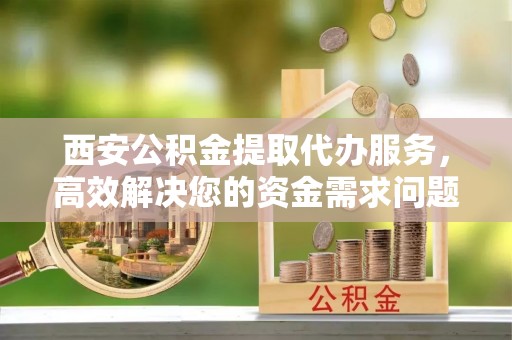 凤翔西安公积金提取代办服务，高效解决您的资金需求问题