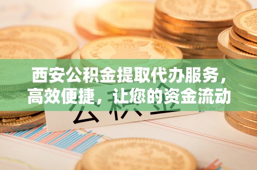 凤翔西安公积金提取代办服务，高效便捷，让您的资金流动更灵活