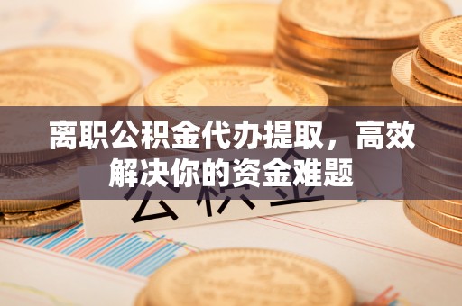 凤翔离职公积金代办提取，高效解决你的资金难题
