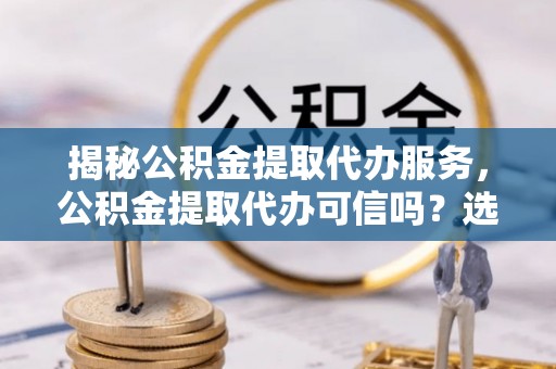 凤翔揭秘公积金提取代办服务，公积金提取代办可信吗？选择前你需要知道的真相