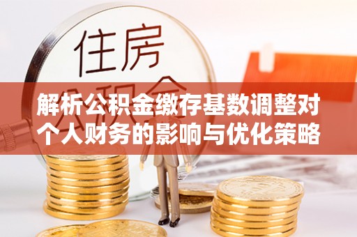 凤翔解析公积金缴存基数调整对个人财务的影响与优化策略