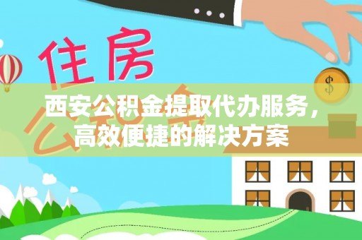 凤翔西安公积金提取代办服务，高效便捷的解决方案
