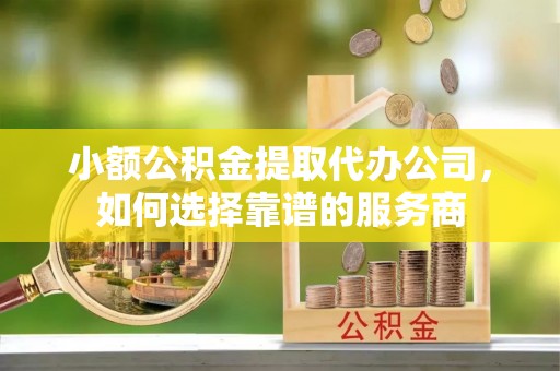 凤翔小额公积金提取代办公司，如何选择靠谱的服务商