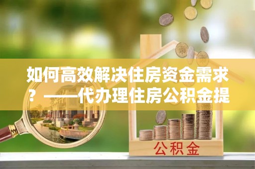 凤翔如何高效解决住房资金需求？——代办理住房公积金提取服务全解析
