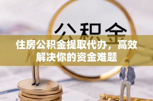 凤翔住房公积金提取代办，高效解决你的资金难题