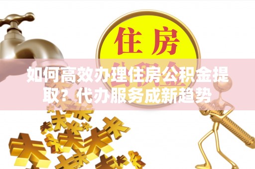 凤翔如何高效办理住房公积金提取？代办服务成新趋势