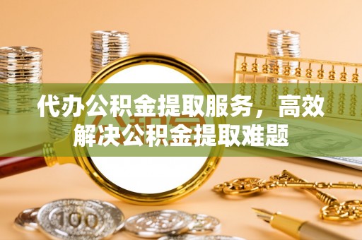 凤翔代办公积金提取服务，高效解决公积金提取难题