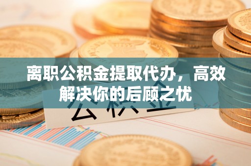 凤翔离职公积金提取代办，高效解决你的后顾之忧