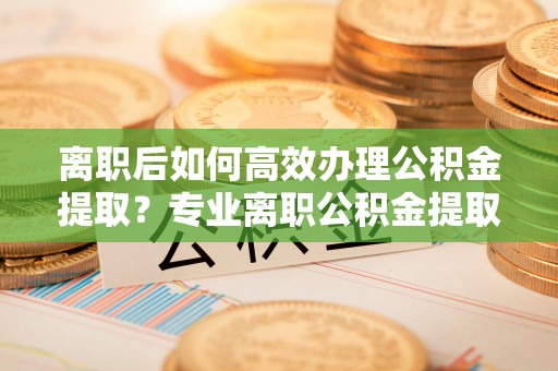 凤翔离职后如何高效办理公积金提取？专业离职公积金提取代办服务指南