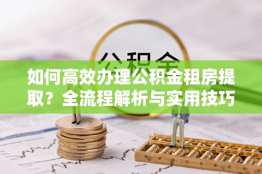 凤翔如何高效办理公积金租房提取？全流程解析与实用技巧