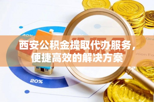 凤翔西安公积金提取代办服务，便捷高效的解决方案