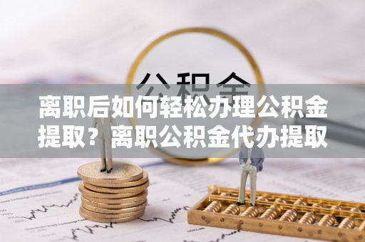 凤翔离职后如何轻松办理公积金提取？离职公积金代办提取服务详解