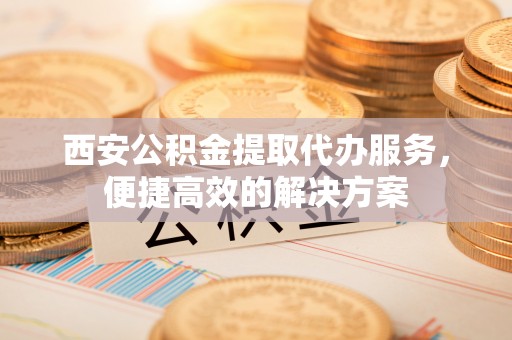 凤翔西安公积金提取代办服务，便捷高效的解决方案
