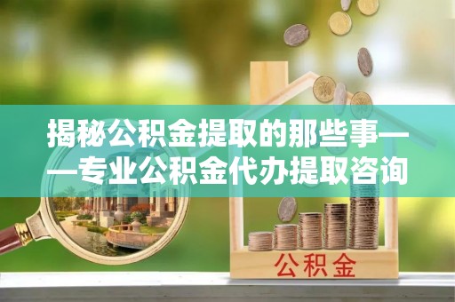 凤翔揭秘公积金提取的那些事——专业公积金代办提取咨询服务指南