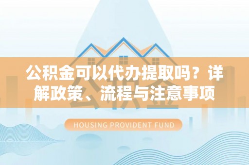 凤翔公积金可以代办提取吗？详解政策、流程与注意事项