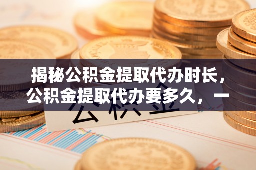 凤翔揭秘公积金提取代办时长，公积金提取代办要多久，一文读懂全流程